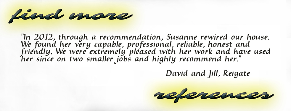 In 2012, through a recommendation, Susanne rewired our house. We found her very capable, professional, reliable, honest and friendly. We were extremely pleased with her work and have used her since on two smaller jobs and highly recommend her. David and Jill, Reigate