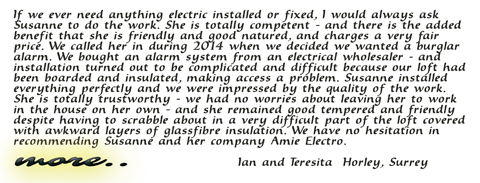If we ever need anything electric installed or fixed, I would always ask Susanne to do the work. She is totally competent - and there is the added benefit that she is friendly and good natured, and charges a very fair price. We called her in during 2014 when we decided we wanted a burglar alarm. We bought an alarm system from an electrical wholesaler - and installation turned out to be complicated and difficult because our loft had been boarded and insulated, making access a problem. Susanne installed everything perfectly and we were impressed by the quality of her work. She is totally trustworthy - we had no worries about leaving her to work in the house on her own - and she remained good tempered and friendly despite having to scrabble about in a very difficult part of the loft covered with awkward layers of glassfibre insulation. We have no hesitation in recommending Susanne and her company Amie Electro. Ian and Teresita Horley, Surrey