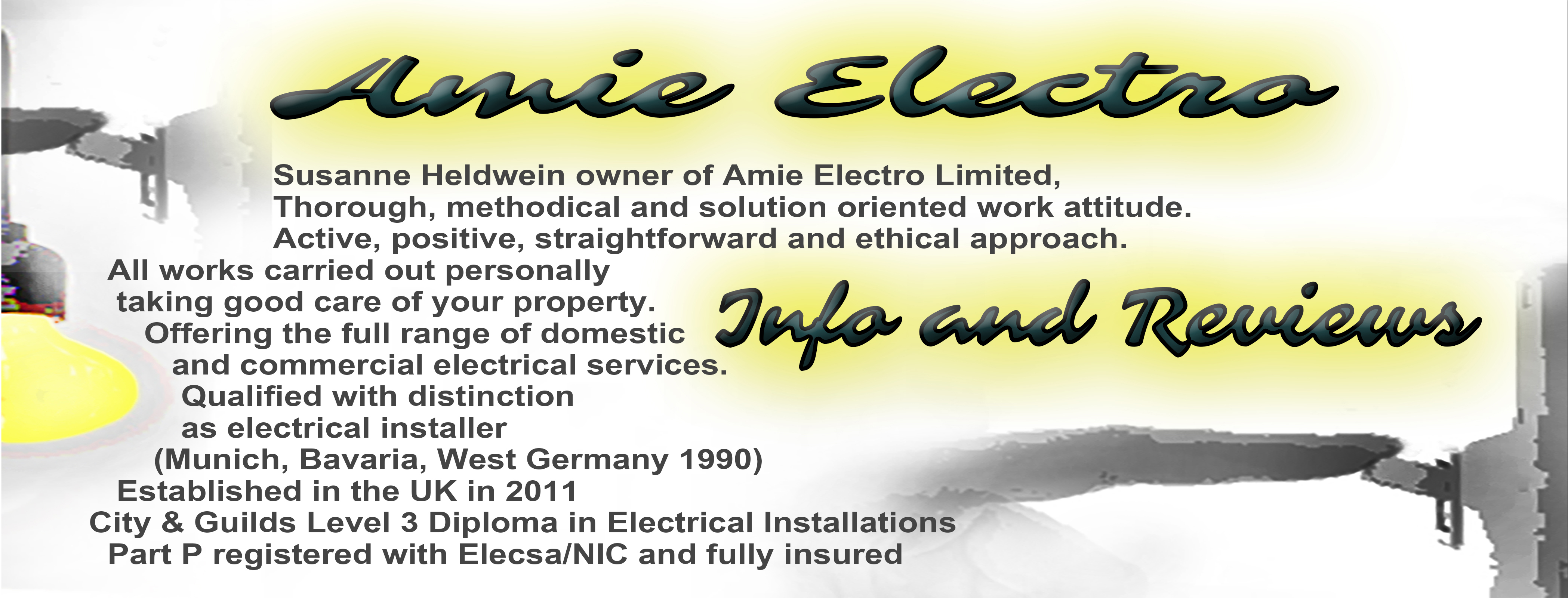 Susanne Heldwein trading as Amie Electro. Thorough, methodical and solution oriented work attitude. Active, positive, straightforward and ethical approach. All works carried out personally taking good care of your property. Offering the full range of domestic and commercial electrical services. Qualified with distinction as electrical installer (Munich, Bavaria, West Germany 1990) Established in the UK in 2011, City & Guilds Level 3 Dimpolma in electrical Installations, Part P registered with Elecsa/NIC and fully insured.