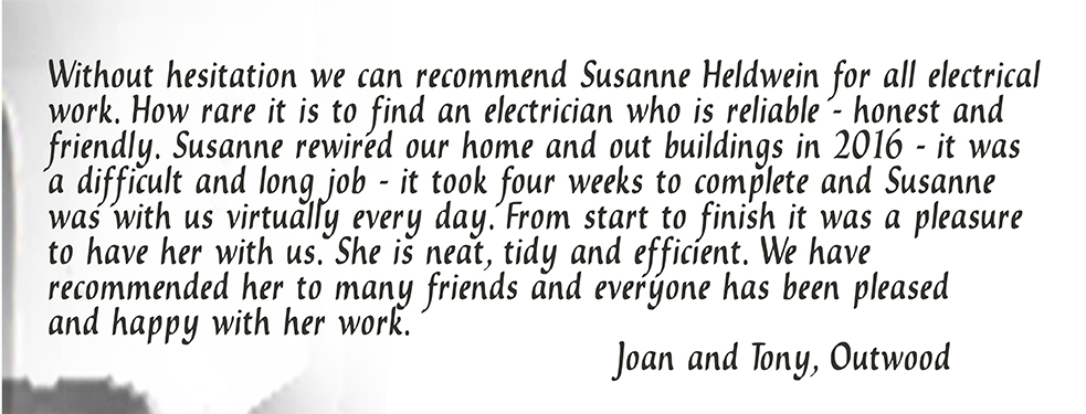 Without hesitation we can recommend Susanne Heldwein for all electrical work. How rare it is to find an electrician who is reliable - honest and friendly. Susanne rewired our home and out buildings in 2016 - it was a difficult and long job - it took four weeks to complete and Susanne was with us virtually every day. From start to finish it was a pleasure to have her with us. She is neat, tidy and efficient. We have recommended her to many friends and everyone has been pleased and happy with her work. Joan and Tony, Outwood