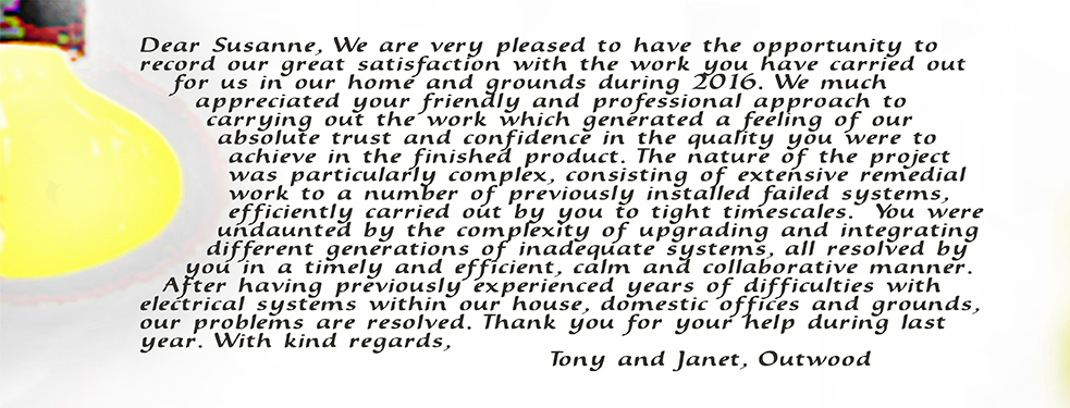 Dear Susanne, We are very pleased to have the opportunity to record our great satisfaction with the work yoiu have carried out for us in our home and grounds during 2016. We much appreciated your friendly and professional approach to carrying out the work which generated a feeling of our absolute trust and confidence in the quality you were to achieve in the finished product. The nature of the project was particualrly complex, consisting of extensive remedial work to a number of previously installed failed systems, efficiently carried out by you to tight timescales. you were undaunted by the complexity of upgrading and integrating different generations of inadequate systems, all resolved by you in a timely and efficient, calm and collaborative manner. After having previously experienced years of difficulties iwth electrical systems within the house, domestic offices and grounds, our problems are resolved. Thank you for your help during last year. With kind regards, Tony and Janet, Outwood