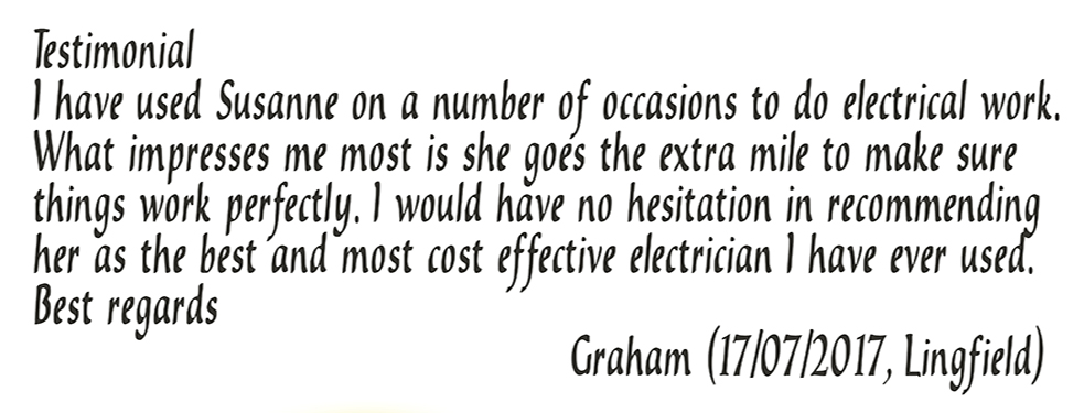 Testimonial, I have used Susanne on a number of occasions to do electrical work. What impresses me most is she goes the extra mile to make sure things work perfectly. I would have no hesitation in recommending her as the best and most cost effective electrician I have ever used. Best regards, Graham (17/07/2017, Lingfield)