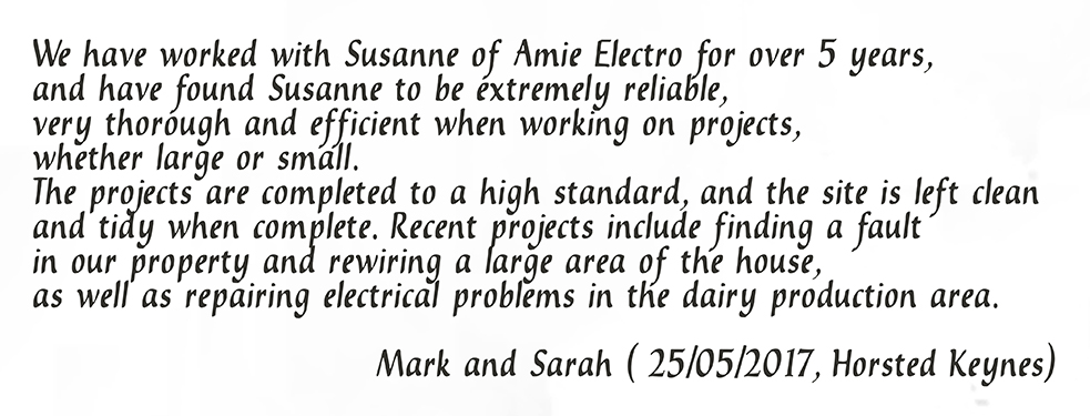 We have worked with Susanne of Amie Electro for over 5 years, and have found Susanne to be extremely reliable, very thorough and efficient when working on projects, whether large or small. The projects are completed to a high standard, and the site is left clean and tidy when complete. Recent projects include finding a fault in our property and rewiring a large area of the house, as well as repairing electrical problems in the dairy production area. Mark and Sarah (25/05/2017, Horsted Keynes)