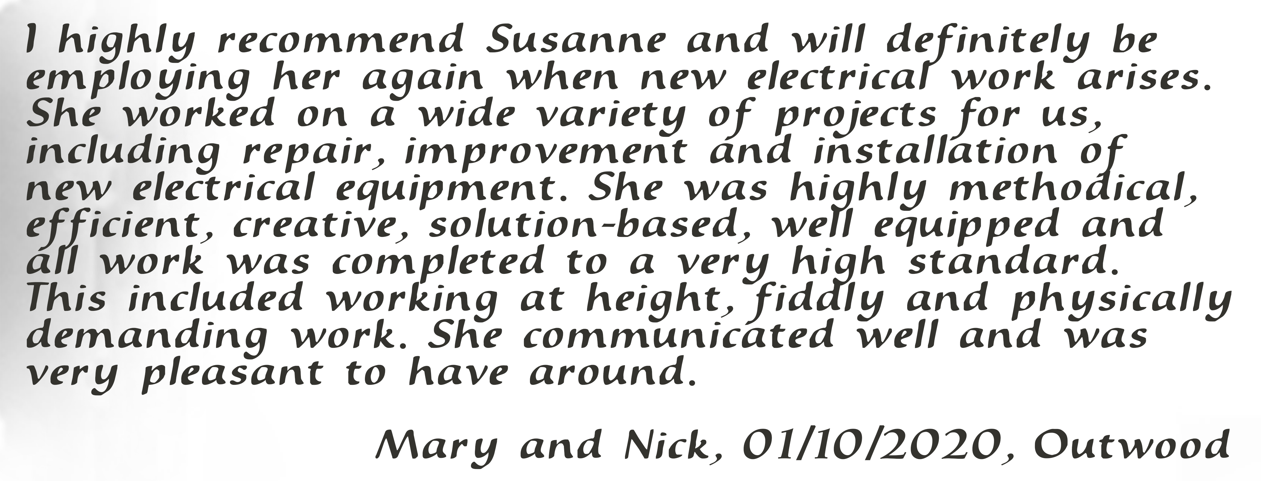 I highly recommend Susanne and will definitely be employing her again when new electrical work arises. She worked on a wide variety of projects for us including repair, improvement and installation of new electrical equipment. She was highly methodical, efficient, creative, solution-based, well equipped and all work was completed to a very high standard. This included working at height, fiddly and physically demanding work. She communicated well and was very pleasant to have around. Mary and Nick, 01/10/2020