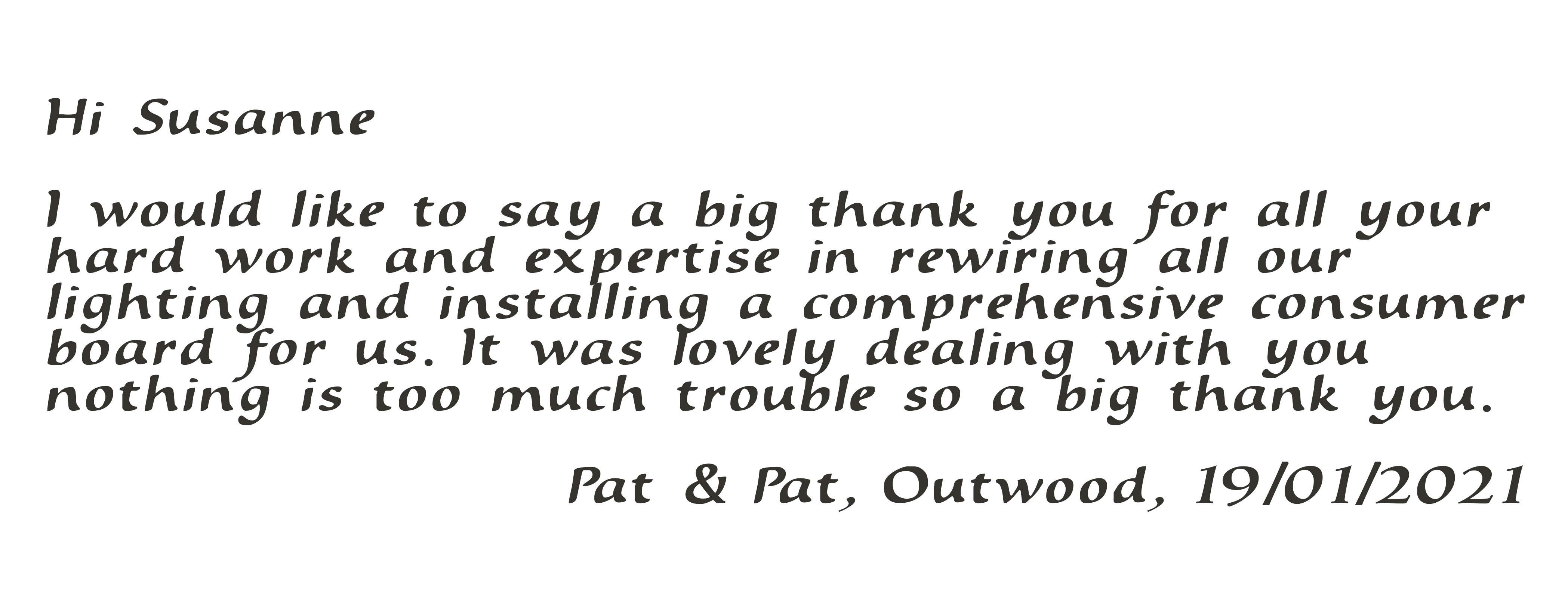 Hi Susanne, I would like to say a big thank you for all your hard work and expertise in rewiring all our lighting and installing a comprehensive consumer board for us. It was lovely dealing with you nothing is too much trouble so a big thank you. Pat & Pat, Outwood, 19/01/2021