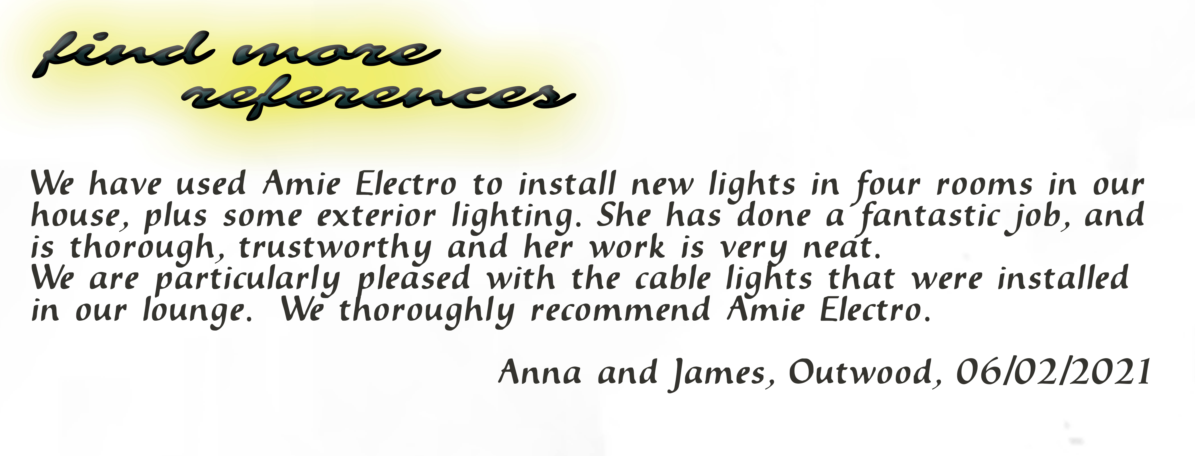 We have used Amie electro to install new lights in four rooms in our house, plus some exterior lighting. She has done a fantastic job, and is thorough, trustworthy and her work is very neat. We are particularly pleased with the cable lights that were installed in our lounge. We thoroughly recommend Amie Electro. Anna and James, Outwood, 06/02/2021