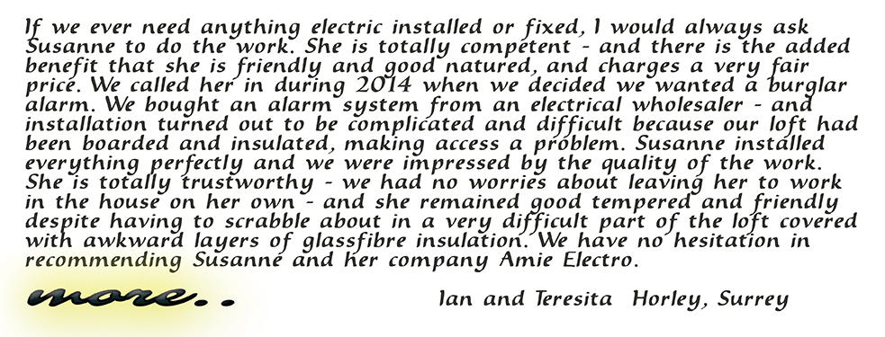 If we ever need anything electric installed or fixed, I would always ask Susanne to do the work. She is totally competent - and there is the added benefit that she is friendly and good natured, and charges a very fair price. We called her in during 2014 when we decided we wanted a burglar alarm. We bought an alarm system from an electrical wholesaler - and installation turned out to be complicated and difficult because our loft had been boarded and insulated, making access a problem. Susanne installed everything perfectly and we were impressed by the quality of her work. She is totally trustworthy - we had no worries about leaving her to work in the house on her own - and she remained good tempered and friendly despite having to scrabble about in a very difficult part of the loft covered with awkward layers of glassfibre insulation. We have no hesitation in recommending Susanne and her company Amie Electro. Ian and Teresita Horley, Surrey