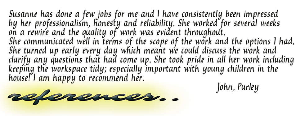 Susanne has done a few jobs for me and I have consistently been impressed by her professionalism, honesty and reliability. She worked for several weeks on a rewire and the quality of work was evident throughout. She communicated well in terms of the scope of the work and the options I had. She turned up early every day which meant we could discuss the work and clarify any questions that had come up. She took pride in all her work including keeping the workspace tidy; especially important with young children in the house! I am happy to recommend her. John, Purley