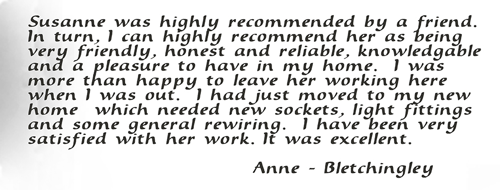 Susanne was highly recommended by a friend. In turn, I can highly recommend her as being very friendly, honest and reliable, knowledgable and a pleasure to have in my home. I was more than happy to leave her working here when I was out. I had just moved to my new home which needed new sockets, light fittings and some general rewiring. I have been very satisfied with her work. It was excellent. Anne - Bletchingley
