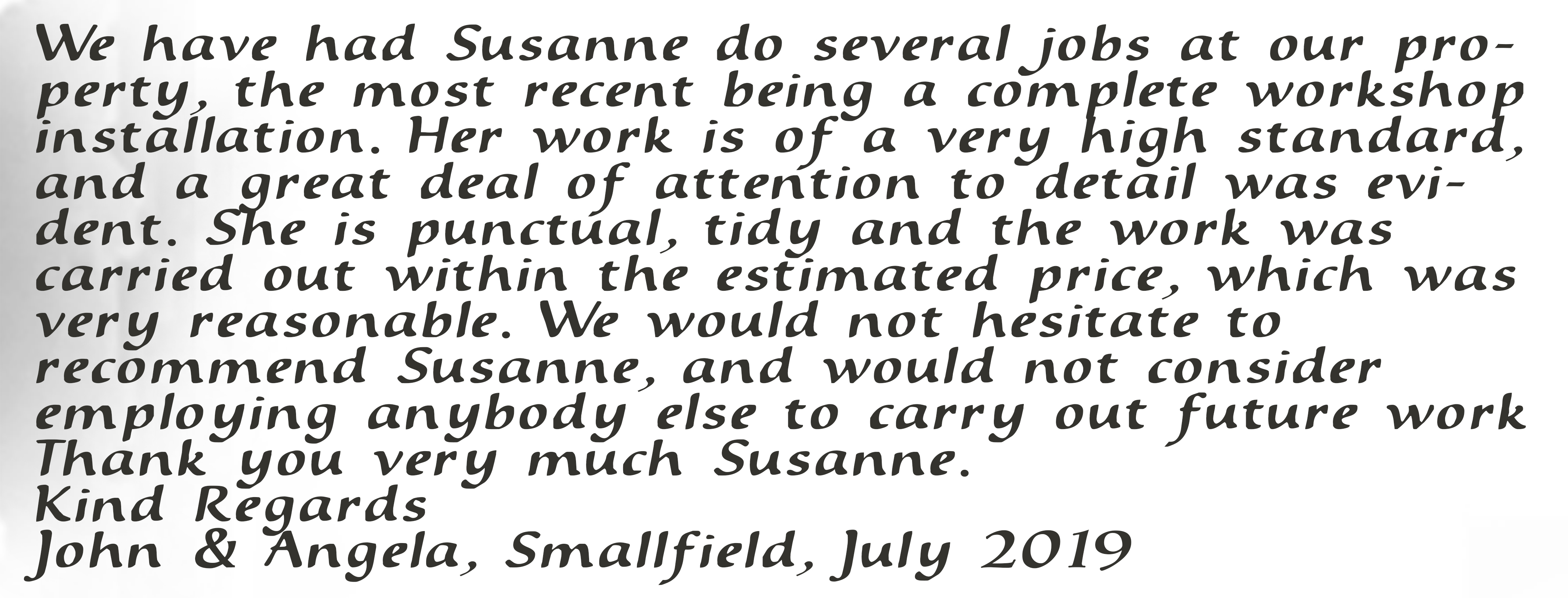We have had Susanne do several jobs at our property, the most recent being a complete workshop installation. Her work is of a very high standard, and a great deal of attention to detail was evident. She is punctual, tidy and the work was carried out within the estimated price, which was very reasonable. We would not hesitate to recommend Susanne, and would not consider employing anybody else to carry out future work. Thank you very much Susanne. Kind Regards, John & Angela, Smallfield, July 2019