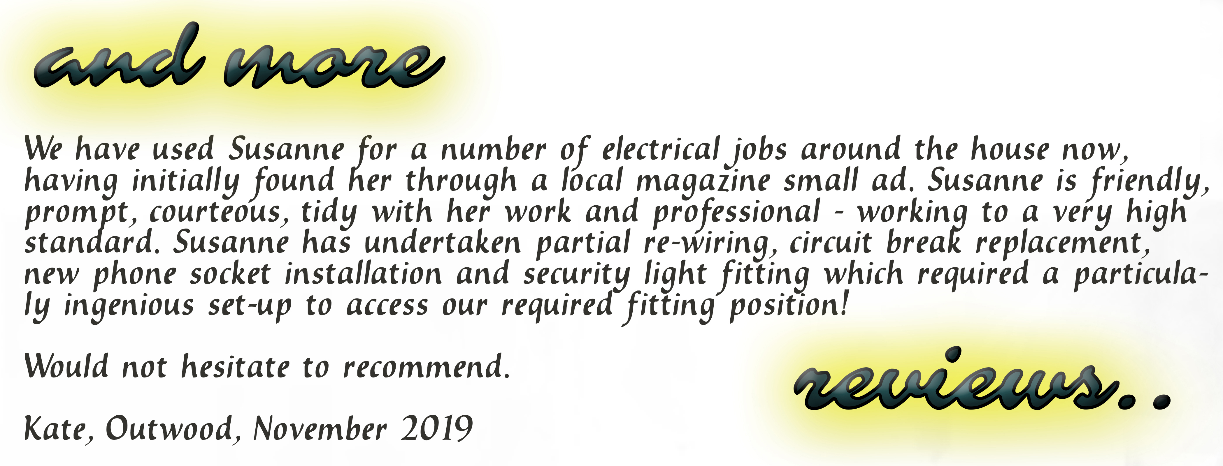 We have used Susanne for a number of electrical jobs around the house now, having initially found her through a local magazine small ad. Susanne is friendly, prompt, courteous, tidy with her work and professional - working to a very high standard. Susanne has undertaken partial re=wiring, circuit breaker replacement, new phone socket installation and security light fitting which required a particularly ingenious set-up to access our required fitting position! Would not hesitate to recommend. Kate, Outwood, November 2019