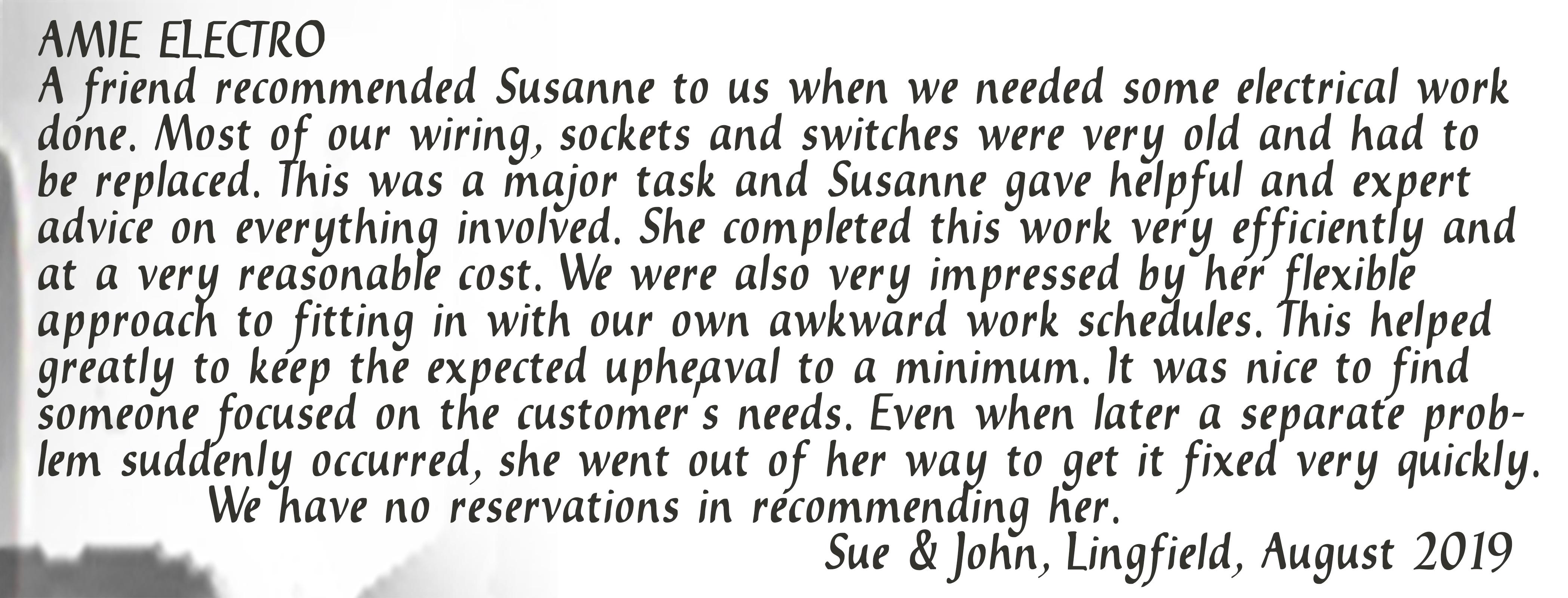 A friend recommended Susanne to us when we needed some electrical work done. Most of our wiring, sockets and switches were very old and had to be replaced. This was a major task and Susanne gave helpful and expert advice on everything involved. She completed this work very efficiently and at a very reasonable cost. We were very impressed by her flexible approach to fitting in with our own awkward work schedules. This helped greatly to keep the expected upheaval to a minimum. It was nice to find someone focused on the customer's needs. Even when later a separate problem suddenly occurred, she went out of her way to get it fixed very quickly. We have no reservations in recommending her. Sue & John, Lingfield, August 2019