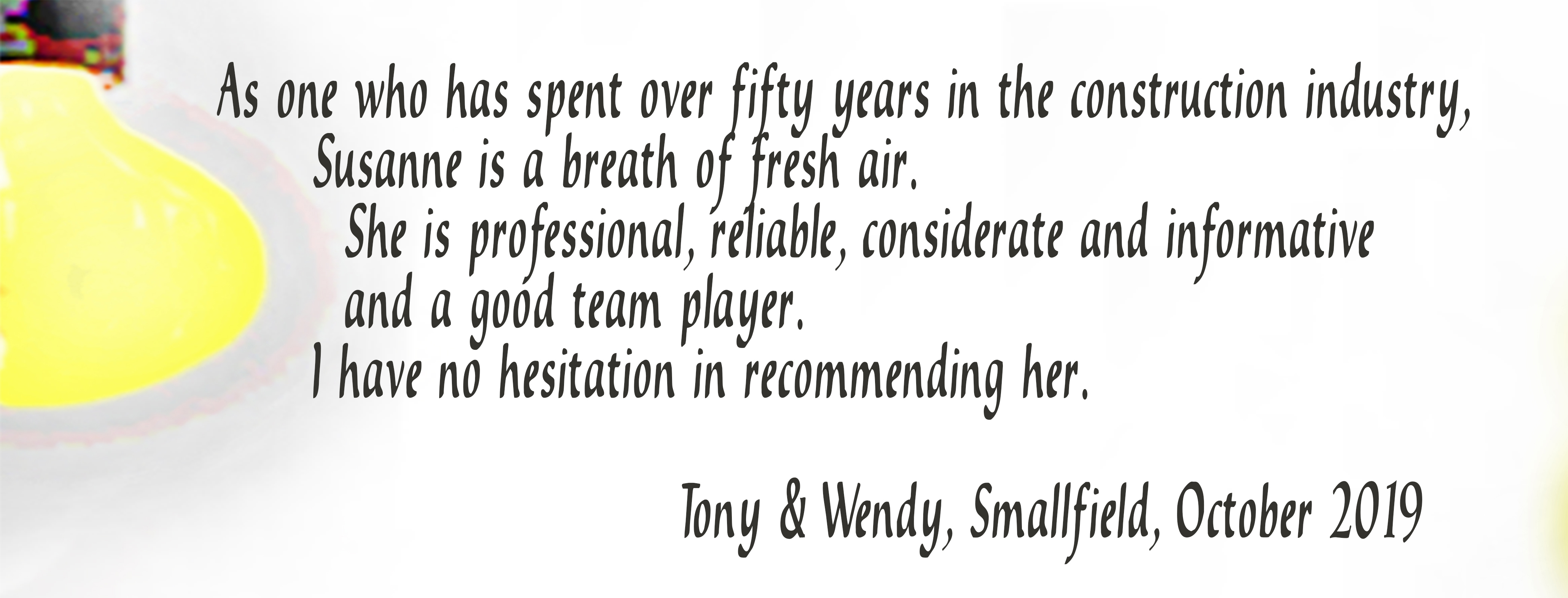 As one who has spent over fifty years in the construction industry, Susasnne is a breath of fresh air. She is professional, reliable, considerate and informative and a good team player. I have no hesitation in recommending her. Tony & Wendy, Smallfield, October 2019