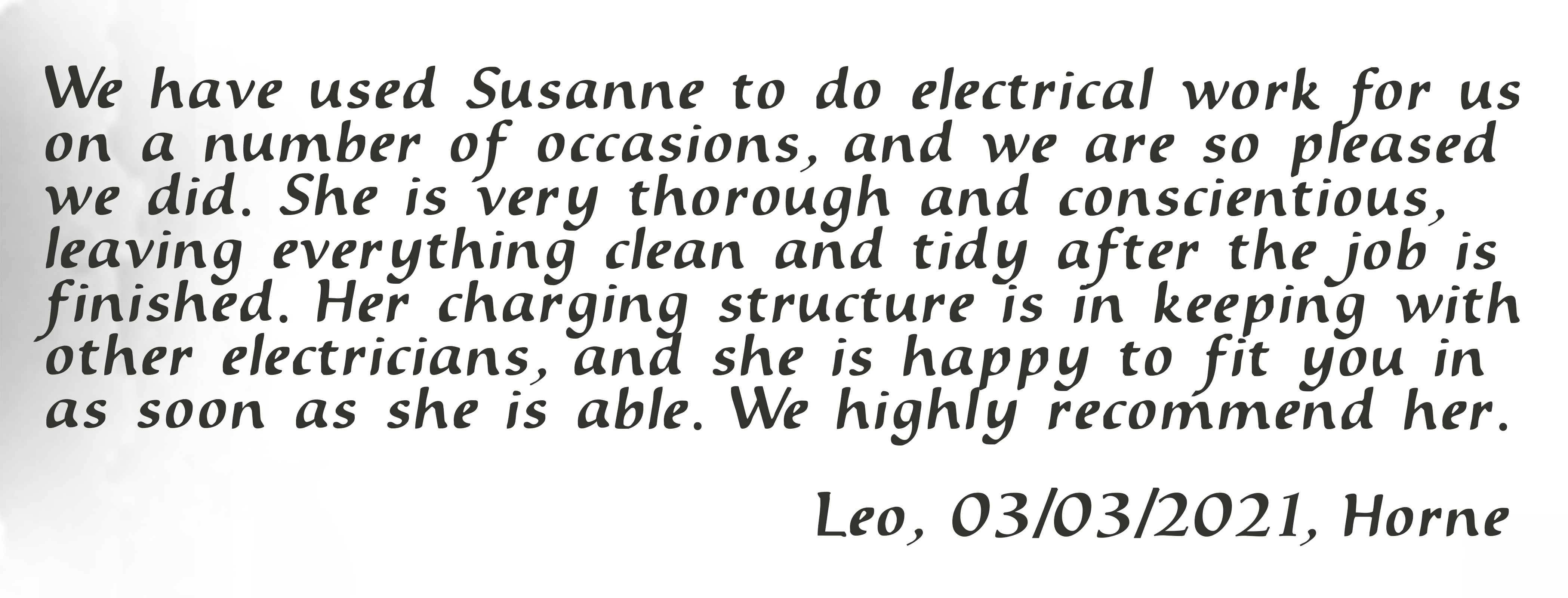 We have used Susanne to do electrical work for us on a number of occasions, and we are so pleased we did. She is very thorough and conscientious, leaving everything clean and tidy after the job is finished. Her charging structure is in keeping with other electricians, and she is happy to fit you in as soon as she is able. We highly recommend her. Leo, 03/03/2021