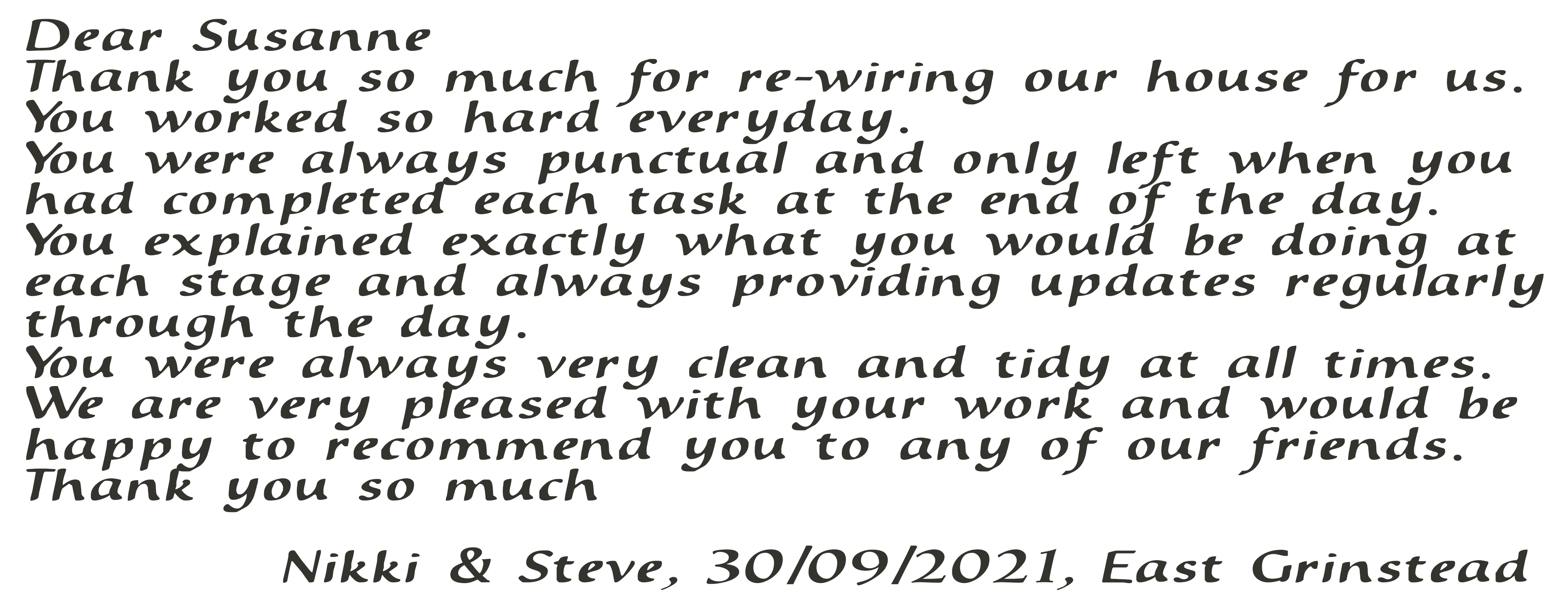 Dear Susanne, Thank you so much for re-wiring our house for us. You worked so hard every day. You were always punctual and only left when you had completed each task at the end of the day. You explained exactly what you would be doing at each stage and always providing updates regularly through the day. You were always very clean and tidy at all times. We are very pleased with your work and would be happy to recommend you to any of our friends. Thank you so much. Nikki & Steve, 30/09/2021, East Grinstead